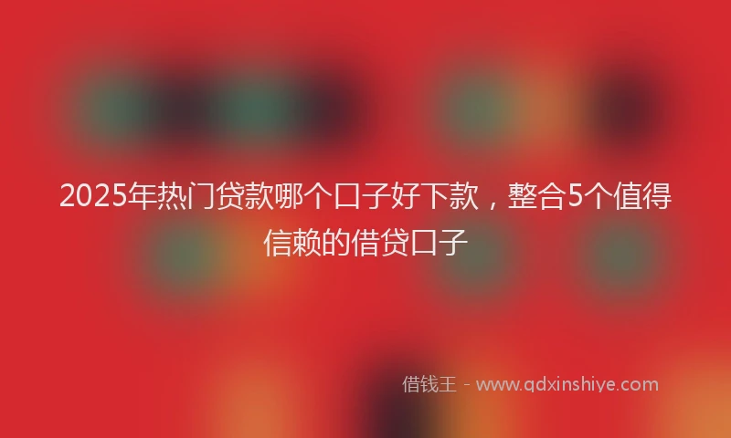 2025年热门贷款哪个口子好下款,整合5个值得信赖的借贷口子