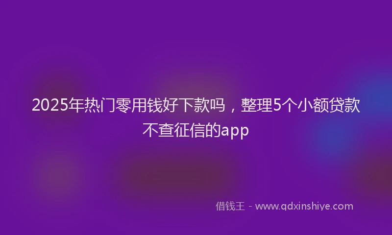 2025年热门零用钱好下款吗，整理5个小额贷款不查征信的app