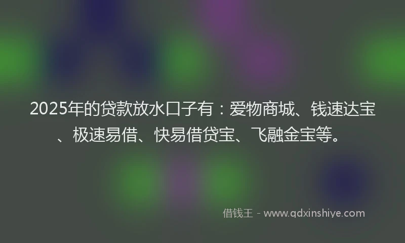 2025年的贷款放水口子有:爱物商城、钱速达宝、极速易借、快易借贷宝、飞融金宝等。