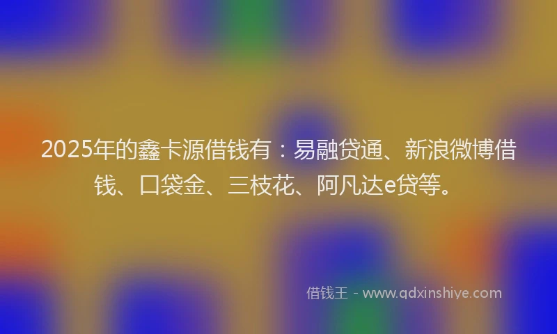 2025年的鑫卡源借钱有：易融贷通、新浪微博借钱、口袋金、三枝花、阿凡达e贷等。