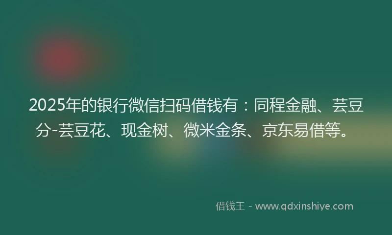 2025年的银行微信扫码借钱有：同程金融、芸豆分-芸豆花、现金树、微米金条、京东易借等。