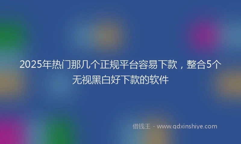 2025年热门那几个正规平台容易下款,整合5个无视黑白好下款的软件