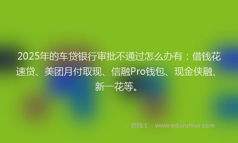 2025年的车贷银行审批不通过怎么办有:借钱花速贷、美团月付取现、信融Pro钱包、现金侠融、新一花等。