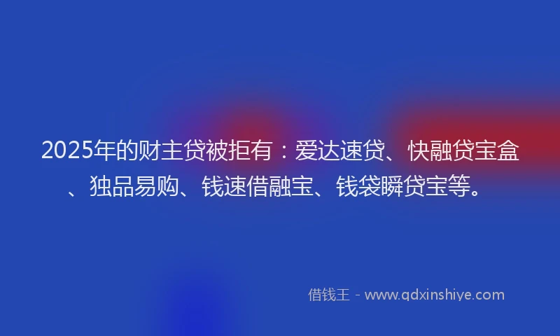 2025年的财主贷被拒有:爱达速贷、快融贷宝盒、独品易购、钱速借融宝、钱袋瞬贷宝等。