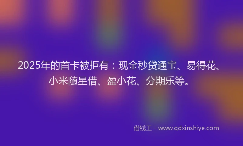 2025年的首卡被拒有:现金秒贷通宝、易得花、小米随星借、盈小花、分期乐等。