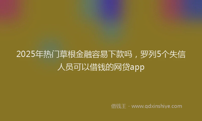 2025年热门草根金融容易下款吗，罗列5个失信人员可以借钱的网贷app
