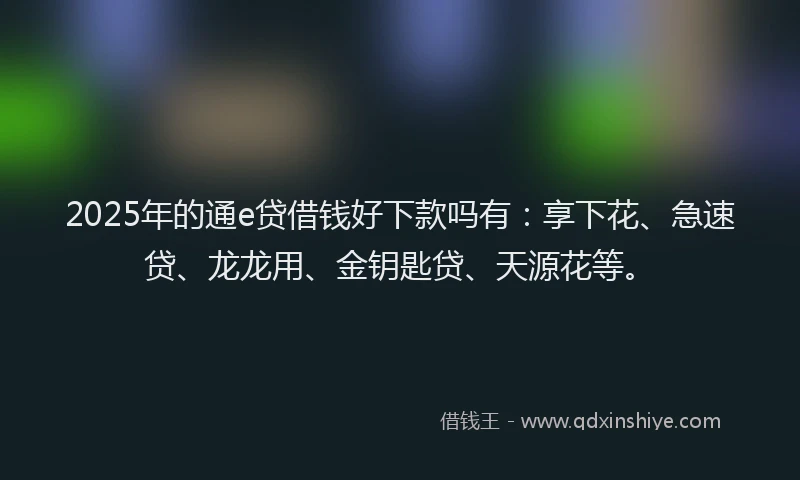 2025年的通e贷借钱好下款吗有:享下花、急速贷、龙龙用、金钥匙贷、天源花等。