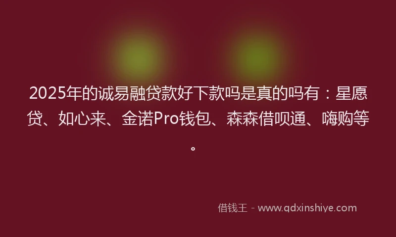 2025年的诚易融贷款好下款吗是真的吗有：星愿贷、如心来、金诺Pro钱包、森森借呗通、嗨购等。