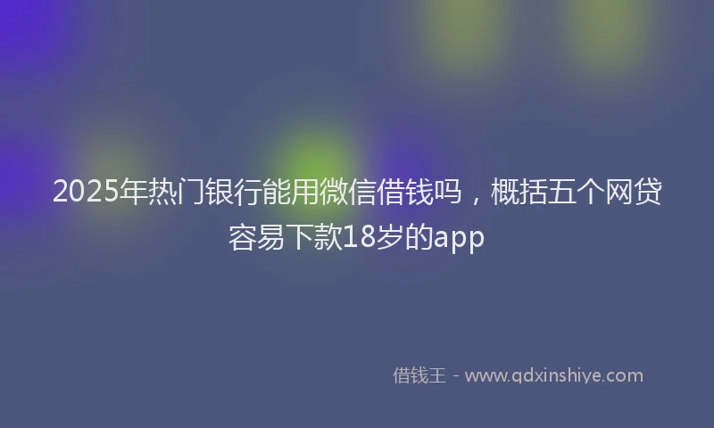 2025年热门银行能用微信借钱吗，概括五个网贷容易下款18岁的app