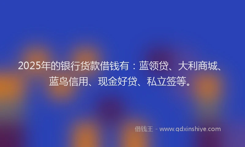 2025年的银行货款借钱有:蓝领贷、大利商城、蓝鸟信用、现金好贷、私立签等。