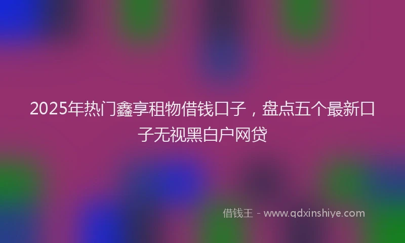 2025年热门鑫享租物借钱口子,盘点五个最新口子无视黑白户网贷