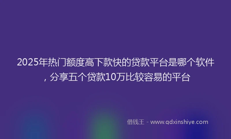 2025年热门额度高下款快的贷款平台是哪个软件，分享五个贷款10万比较容易的平台