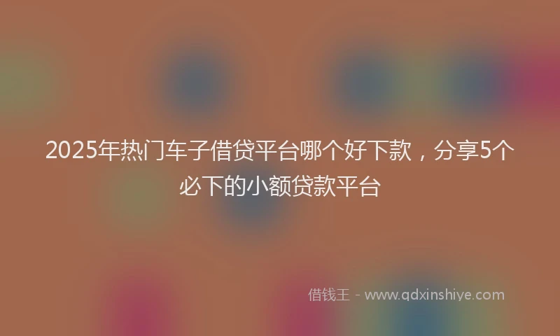 2025年热门车子借贷平台哪个好下款,分享5个必下的小额贷款平台