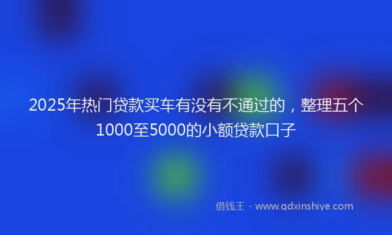 2025年热门贷款买车有没有不通过的，整理五个1000至5000的小额贷款口子