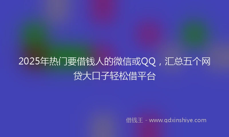 2025年热门要借钱人的微信或QQ,汇总五个网贷大口子轻松借平台