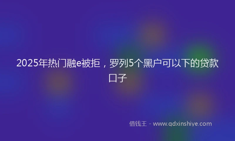 2025年热门融e被拒，罗列5个黑户可以下的贷款口子