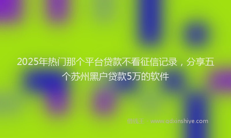 2025年热门那个平台贷款不看征信记录，分享五个苏州黑户贷款5万的软件