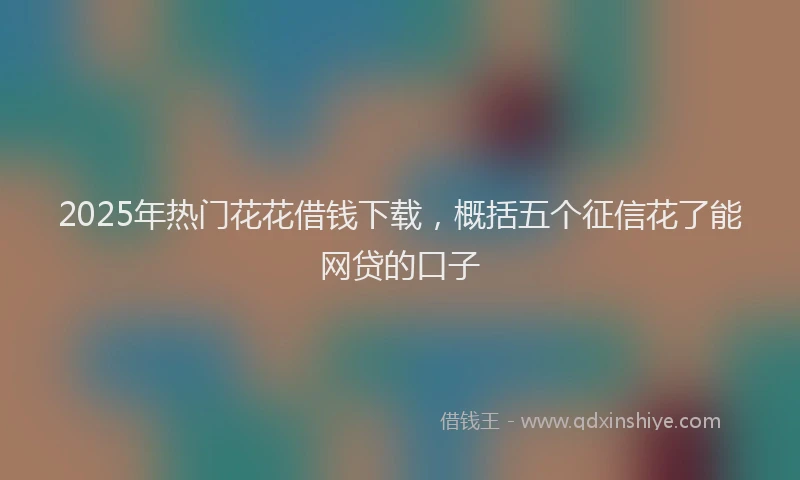 2025年热门花花借钱下载，概括五个征信花了能网贷的口子