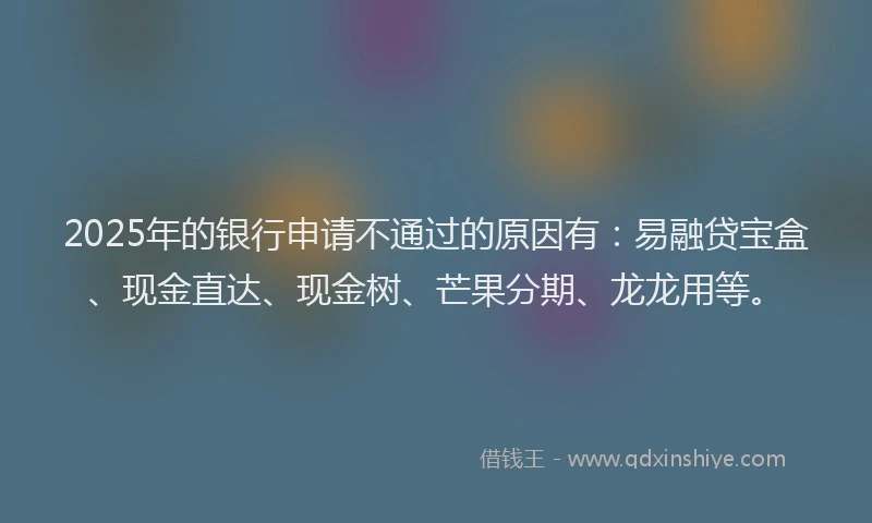 2025年的银行申请不通过的原因有:易融贷宝盒、现金直达、现金树、芒果分期、龙龙用等。