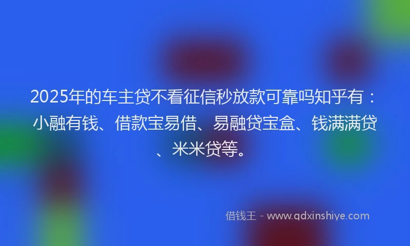 2025年的车主贷不看征信秒放款可靠吗知乎有：小融有钱、借款宝易借、易融贷宝盒、钱满满贷、米米贷等。