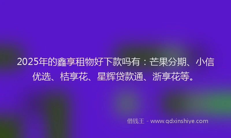2025年的鑫享租物好下款吗有:芒果分期、小信优选、桔享花、星辉贷款通、浙享花等。