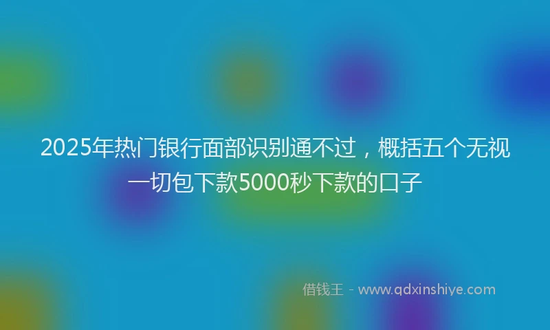 2025年热门银行面部识别通不过，概括五个无视一切包下款5000秒下款的口子