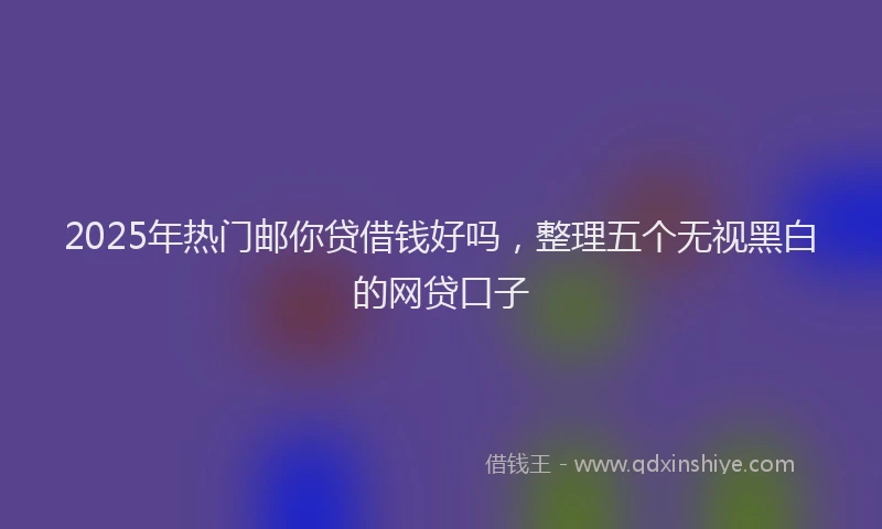 2025年热门邮你贷借钱好吗,整理五个无视黑白的网贷口子