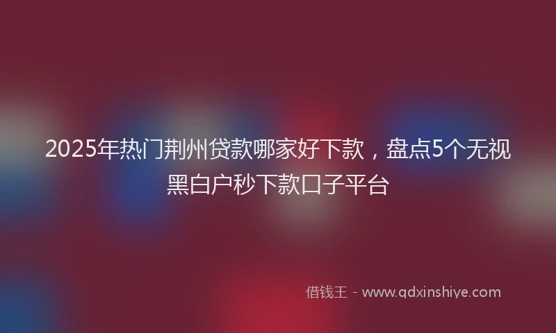 2025年热门荆州贷款哪家好下款，盘点5个无视黑白户秒下款口子平台