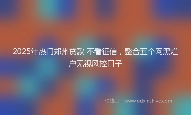 2025年热门郑州贷款 不看征信，整合五个网黑烂户无视风控口子