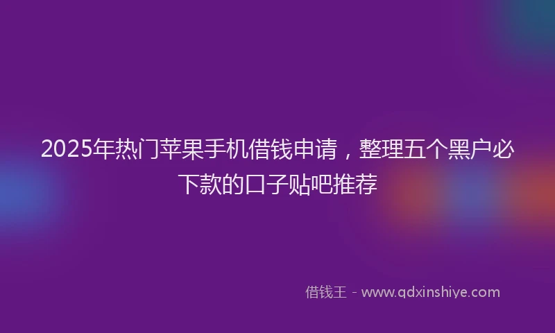 2025年热门苹果手机借钱申请，整理五个黑户必下款的口子贴吧推荐