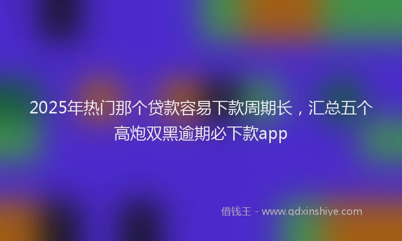 2025年热门那个贷款容易下款周期长，汇总五个高炮双黑逾期必下款app