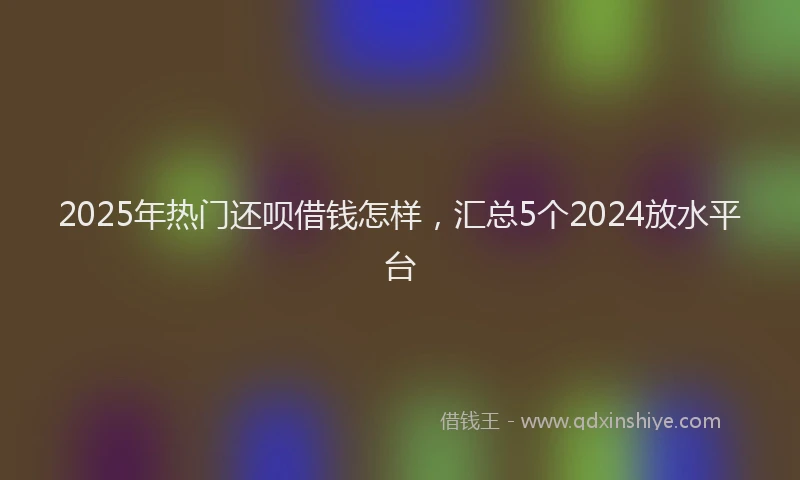 2025年热门还呗借钱怎样,汇总5个2024放水平台