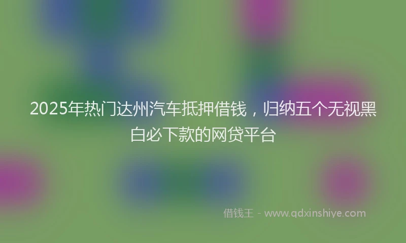 2025年热门达州汽车抵押借钱,归纳五个无视黑白必下款的网贷平台