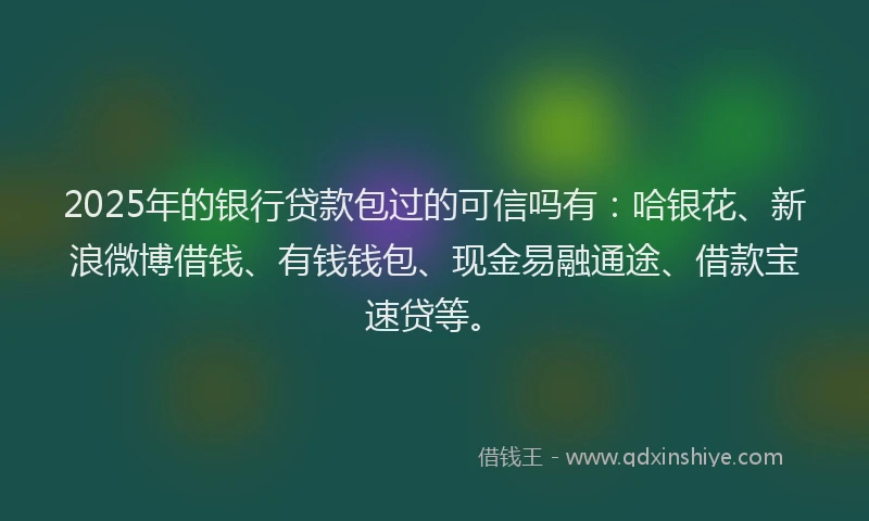 2025年的银行贷款包过的可信吗有：哈银花、新浪微博借钱、有钱钱包、现金易融通途、借款宝速贷等。