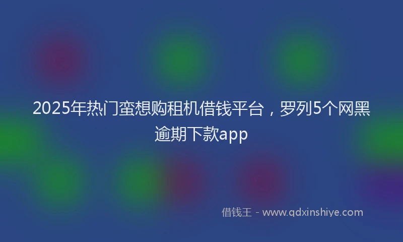 2025年热门蛮想购租机借钱平台，罗列5个网黑逾期下款app