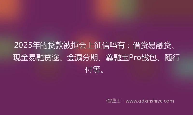 2025年的贷款被拒会上征信吗有：借贷易融贷、现金易融贷途、金瀛分期、鑫融宝Pro钱包、随行付等。