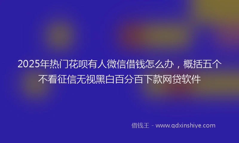 2025年热门花呗有人微信借钱怎么办，概括五个不看征信无视黑白百分百下款网贷软件