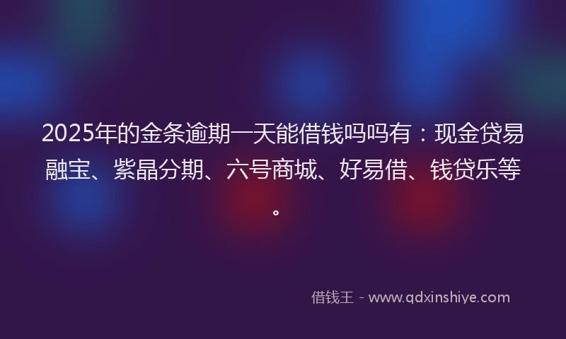 2025年的金条逾期一天能借钱吗吗有：现金贷易融宝、紫晶分期、六号商城、好易借、钱贷乐等。