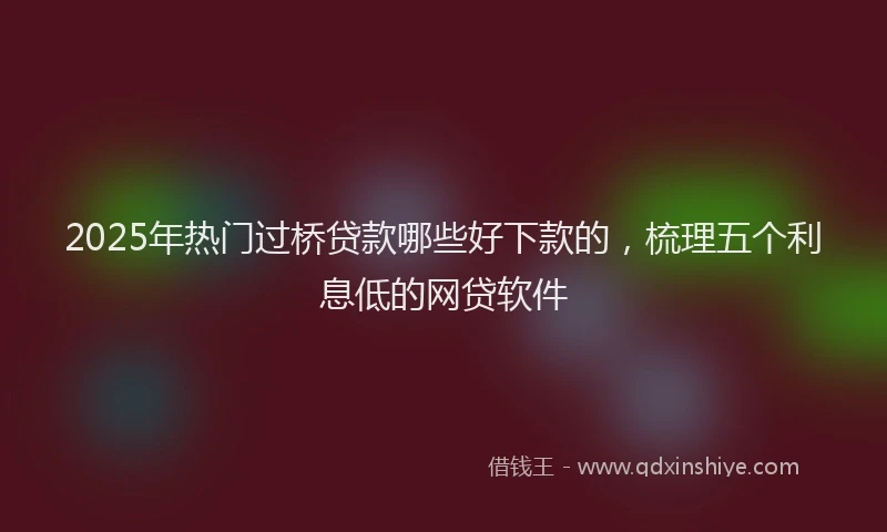 2025年热门过桥贷款哪些好下款的,梳理五个利息低的网贷软件