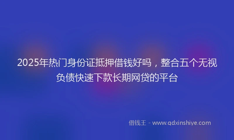 2025年热门身份证抵押借钱好吗，整合五个无视负债快速下款长期网贷的平台