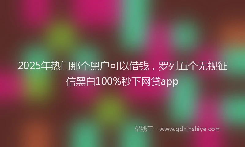 2025年热门那个黑户可以借钱，罗列五个无视征信黑白100%秒下网贷app