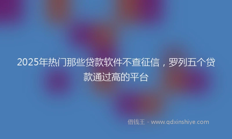 2025年热门那些贷款软件不查征信，罗列五个贷款通过高的平台