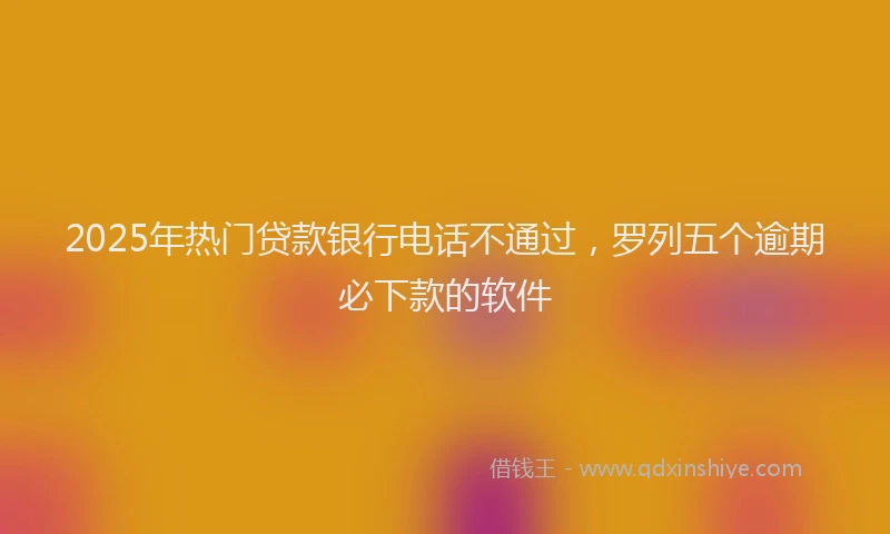 2025年热门贷款银行电话不通过，罗列五个逾期必下款的软件