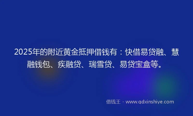 2025年的附近黄金抵押借钱有：快借易贷融、慧融钱包、疾融贷、瑞雪贷、易贷宝盒等。