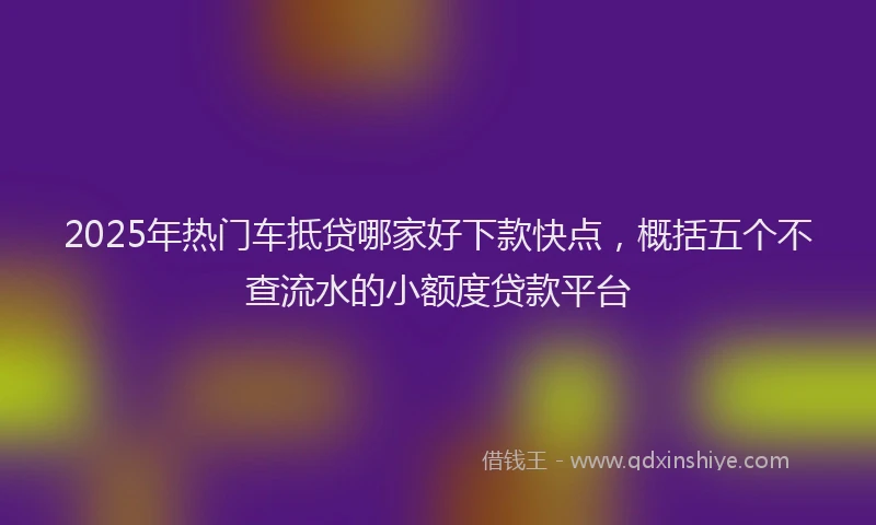 2025年热门车抵贷哪家好下款快点,概括五个不查流水的小额度贷款平台