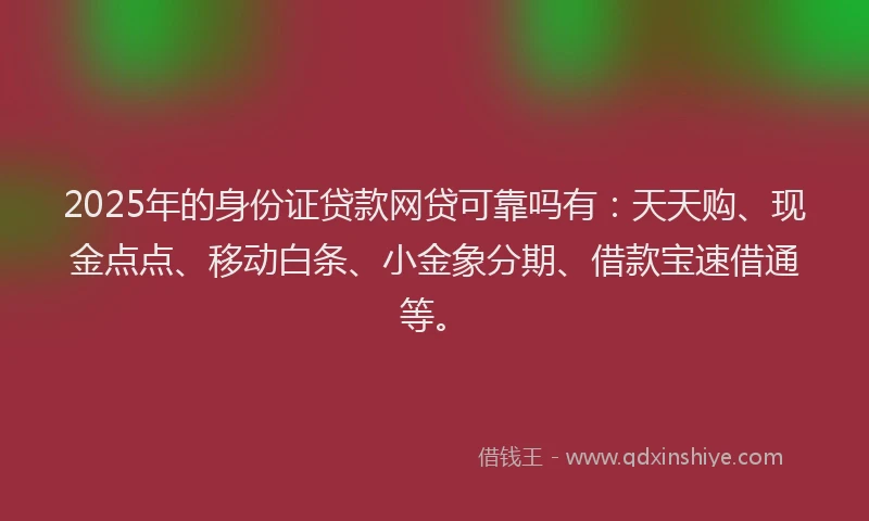 2025年的身份证贷款网贷可靠吗有：天天购、现金点点、移动白条、小金象分期、借款宝速借通等。
