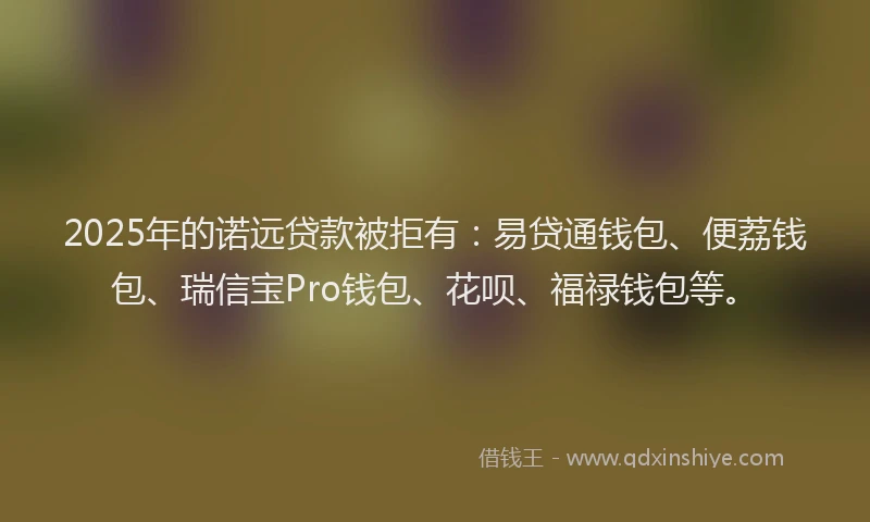 2025年的诺远贷款被拒有：易贷通钱包、便荔钱包、瑞信宝Pro钱包、花呗、福禄钱包等。