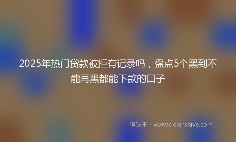2025年热门贷款被拒有记录吗,盘点5个黑到不能再黑都能下款的口子