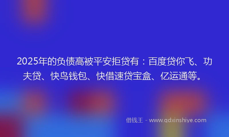 2025年的负债高被平安拒贷有：百度贷你飞、功夫贷、快鸟钱包、快借速贷宝盒、亿运通等。