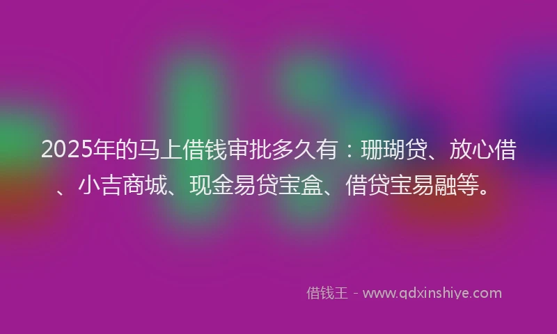 2025年的马上借钱审批多久有：珊瑚贷、放心借、小吉商城、现金易贷宝盒、借贷宝易融等。